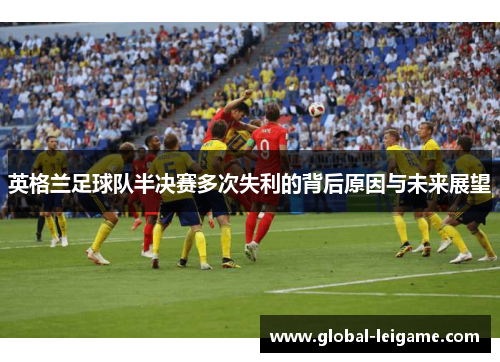 英格兰足球队半决赛多次失利的背后原因与未来展望 英格兰足球队半决赛多次失利的背后原因与未来展望