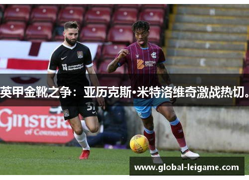 英甲金靴之争:亚历克斯·米特洛维奇激战热切。 英甲金靴之争:亚历克斯·米特洛维奇激战热切。