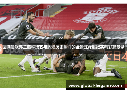 回溯曼联弗兰巅峰技艺与辉煌历史瞬间的全景式深度纪实精彩篇章录