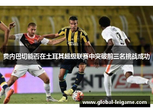 费内巴切能否在土耳其超级联赛中突破前三名挑战成功