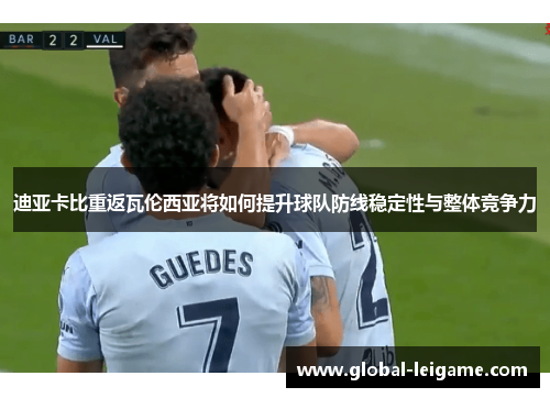 迪亚卡比重返瓦伦西亚将如何提升球队防线稳定性与整体竞争力