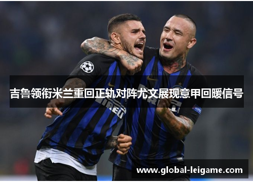 吉鲁领衔米兰重回正轨对阵尤文展现意甲回暖信号 吉鲁领衔米兰重回正轨对阵尤文展现意甲回暖信号
