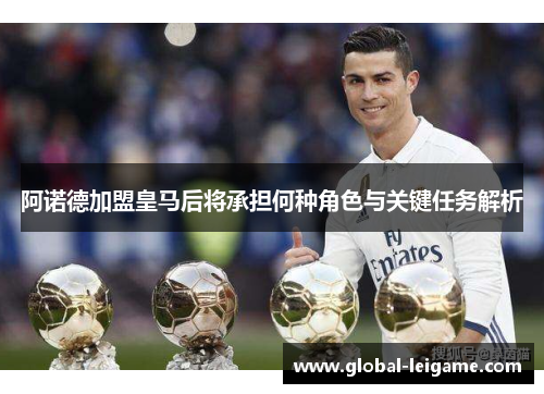 阿诺德加盟皇马后将承担何种角色与关键任务解析