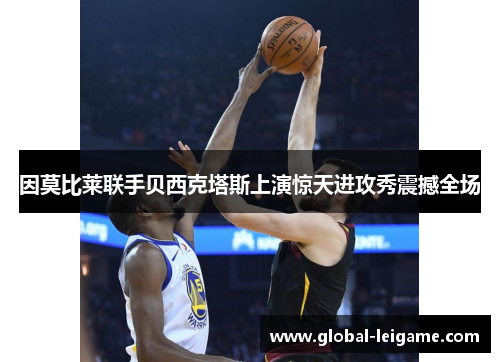 因莫比莱联手贝西克塔斯上演惊天进攻秀震撼全场